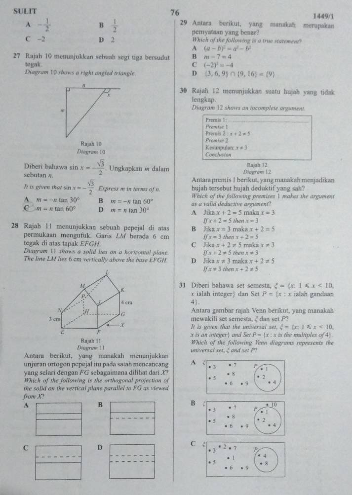 SULIT 76
1449/1
A - 1/2  B  1/2 
29 Antara berikut, yang manakah merupakan
pemyataan yang benar?
C --2 D 2 Which of the following is a true statement?
A (a-b)^2=a^2-b^2
27 Rajah 10 menunjukkan sebuah segi tiga bersudut B m-7=4
tegak . C (-2)^2=-4
Diagram 10 shows a right angled triangle D  3,6,9 ∩  9,16 = 9
30 Rajah 12 menunjukkan suatu hujah yang tidak
lengkap.
Diagram 12 shows an incomplete argument
Premis 1:
Premise 1
Premis 2:x+2!= 5
Premise 2
Rajah 10 Kesimpulan x!= 3
Diagram 10 Conclusion
Diberi bahawa sin x=- sqrt(3)/2 . Ungkapkan m dalam Diagram 12 Rajah 12
sebutan n.
Antara premis 1 berikut, yang manakah menjadikan
It is given that sin x=- sqrt(3)/2 . Express m in terms of n. hujah tersebut hujah deduktif yang sah?
Which of the following premises 1 makes the argument
A m=-ntan 30° B m=-ntan 60° as a valid deductive argument?
C m=ntan 60° D m=ntan 30° A Jika x+2=5 maka x=3
Ifx+2=5 then x=3
28 Rajah 11 menunjukkan sebuah pepejal di atas B Jika x=3 maka x+2=5
permukaan mengufuk. Garis LM berada 6 cm Ifx=3 then x+2=5
tegak di atas tapak EFGH. C Jik x+2!= 5 maka x!= 3
Diagram 11 shows a solid lies on a horizontal plane. Ifx+2!= 5
The line LM lies 6 cm vertically above the base EFGH D Jik: x!= 3 maka then x!= 3
x+2!= 5
Ifx!= 3thenx+2!= 5
31 Diberi bahawa set semesta. xi = x:1≤slant x<10,
x ialah integer dan Set P= x:x ialah gandaan
4.
Antara gambar rajah Venn berikut, yang manakah
mewakili set semesta. 2 dan set P?
It is given that the universal set, xi = x:1≤slant x<10.
x is an integer and Set P= x:x ∠ j the multiples of 4)
Which of the following Venn diagrams represents the
Diagram 11 universal set. 2 and set P?
Antara berikut, yang manakah menunjukkan
unjuran ortogon pepejal itu pada satah mencancang A
yang selari dengan FG sebagaimana dilihat dari X?
Which of the following is the orthogonal projection of 
the solid on the vertical plane parallel to FG as viewed
from X?
A
B
B
C
D
C