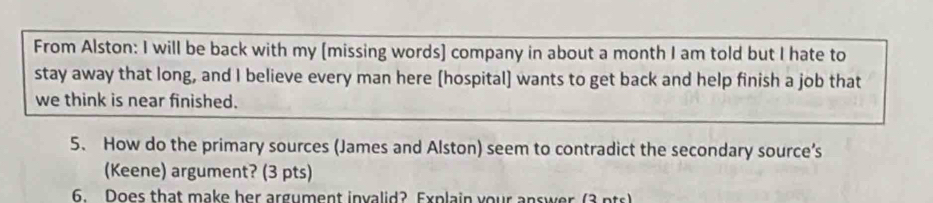 From Alston: I will be back with my [missing words] company in about a month I am told but I hate to 
stay away that long, and I believe every man here [hospital] wants to get back and help finish a job that 
we think is near finished. 
5. How do the primary sources (James and Alston) seem to contradict the secondary source’s 
(Keene) argument? (3 pts) 
6. Does that make her argument invalid? Explain your answer (3 pts)