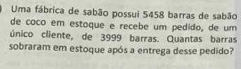 Uma fábrica de sabão possui 5458 barras de sabão 
de coco em estoque e recebe um pedido, de um 
único cliente, de 3999 barras. Quantas barras 
sobraram em estoque após a entrega desse pedido?