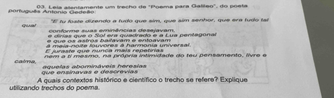 Leia atentamente um trecho de "Poema para Galileo", do poeta 
português Antonio Gedeão: 
qual "E tu foste dizendo a tudo que sim, que sim senhor, que era tudo tal 
conforme suas eminências desejavam, 
e dirias que o Sol era quadrado e a Lua pentagonal 
e que os astros bailavam e entoavam 
à meia-noite louvores à harmonia universal. 
E juraste que nunca maís repetirias 
calma, nem a ti mesmo, na própria intimidade do teu pensamento, livre e 
aquelas abomináveis heresias 
que ensinavas e descrevías 
A quais contextos histórico e científico o trecho se refere? Explique 
utilizando trechos do poema.