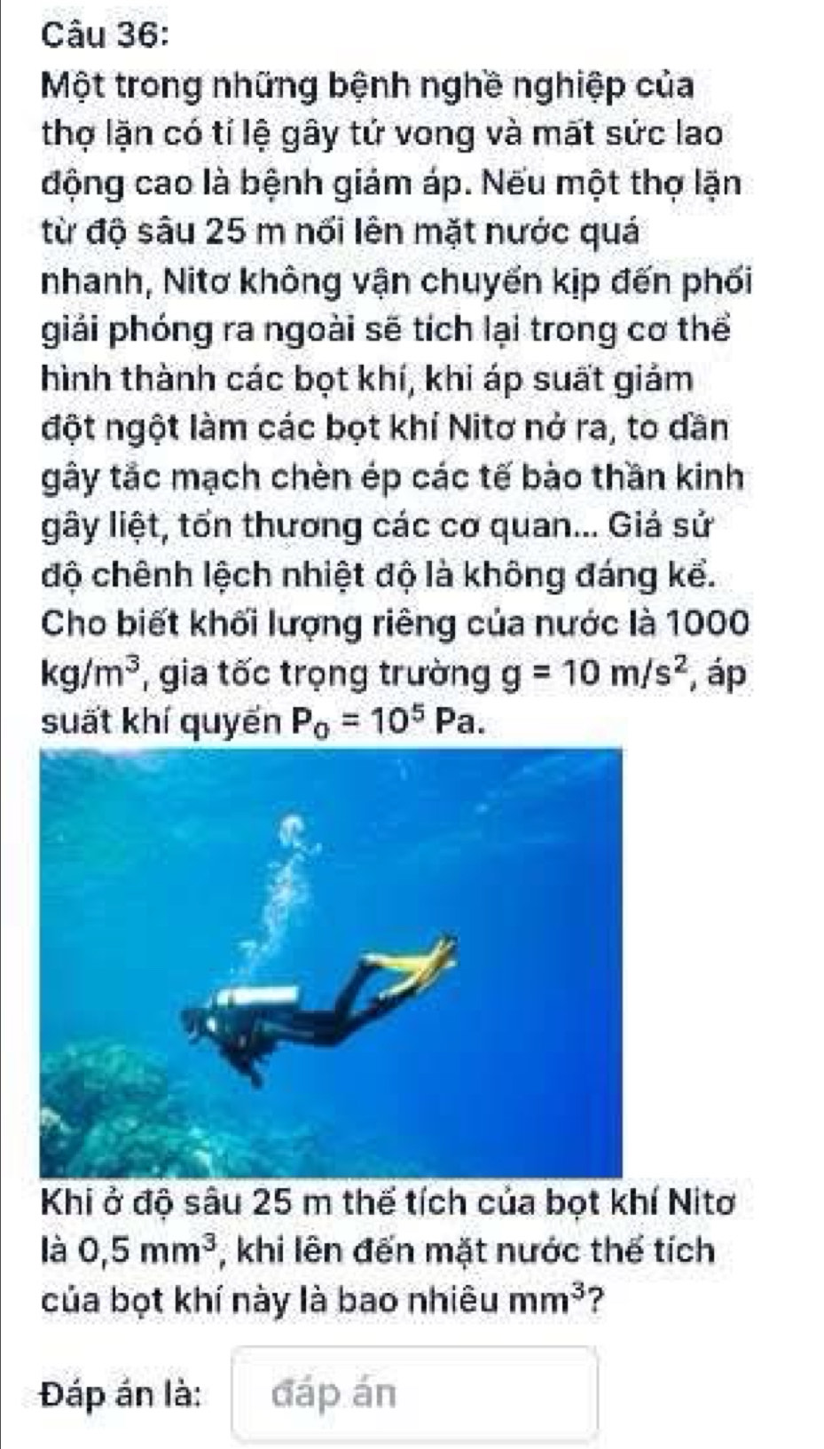 Một trong những bệnh nghề nghiệp của 
thợ lặn có tỉ lệ gây tứ vong và mất sức lao 
động cao là bệnh giám áp. Nếu một thợ lặn 
từ độ sâu 25 m nổi lên mặt nước quá 
nhanh, Nitơ không vận chuyến kịp đến phối 
giải phóng ra ngoài sẽ tích lại trong cơ thể 
hình thành các bọt khí, khi áp suất giảm 
đột ngột làm các bọt khí Nitơ nở ra, to dần 
gây tắc mạch chèn ép các tế bào thần kinh 
gây liệt, tổn thương các cơ quan... Giá sử 
độ chênh lệch nhiệt độ là không đáng kể. 
Cho biết khối lượng riêng của nước là 1000
kg/m^3 , gia tốc trọng trường g=10m/s^2 , áp 
suất khí quyến P_0=10^5Pa. 
Khi ở độ sâu 25 m thế tích của bọt khí Nitơ 
là 0,5mm^3 , khi lên đến mặt nước thể tích 
của bọt khí này là bao nhiêu mm^3 ? 
Đáp án là: đáp án