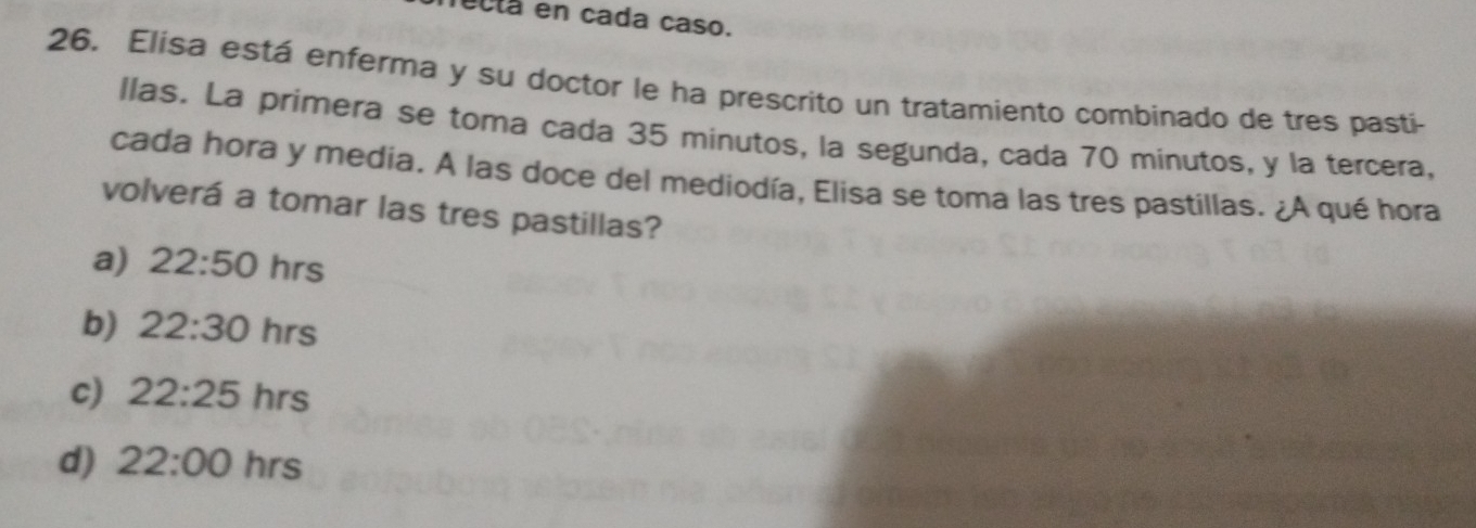 ectá en cada caso.
26. Elisa está enferma y su doctor le ha prescrito un tratamiento combinado de tres pastí
llas. La primera se toma cada 35 minutos, la segunda, cada 70 minutos, y la tercera,
cada hora y media. A las doce del mediodía, Elisa se toma las tres pastillas. ¿A qué hora
volverá a tomar las tres pastillas?
a) 22:50 hrs
b) 22:30 hrs
c) 22:25 hrs
d) 22:00 hrs