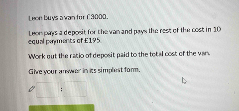 Leon buys a van for £3000. 
Leon pays a deposit for the van and pays the rest of the cost in 10
equal payments of £195. 
Work out the ratio of deposit paid to the total cost of the van. 
Give your answer in its simplest form.
□ :□