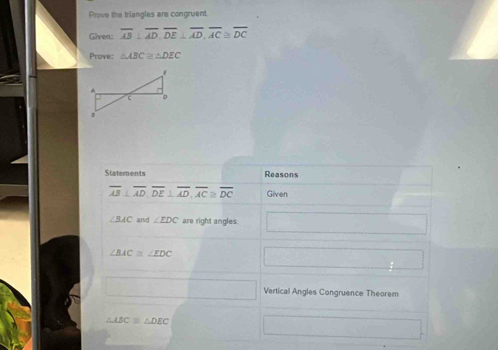 Prove the Iriangles are congruent 
Given: overline AB⊥ overline AD, overline DE⊥ overline AD, overline AC≌ overline DC
Prove: △ ABC≌ △ DEC
Statements Reasons
overline AB⊥ overline AD, overline DE⊥ overline AD, overline AC≌ overline DC Given
∠ BAC and ∠ EDC are right angles.
∠ BAC≌ ∠ EDC
Vertical Angles Congruence Theorem
△ ABC≌ △ DEC