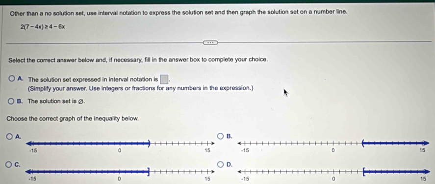 Other than a no solution set, use interval notation to express the solution set and then graph the solution set on a number line.
2(7-4x)≥ 4-6x
Select the correct answer below and, if necessary, fill in the answer box to complete your choice.
A. The solution set expressed in interval notation is □. 
(Simplify your answer. Use integers or fractions for any numbers in the expression.)
B. The solution set is Ø.
Choose the correct graph of the inequality below.