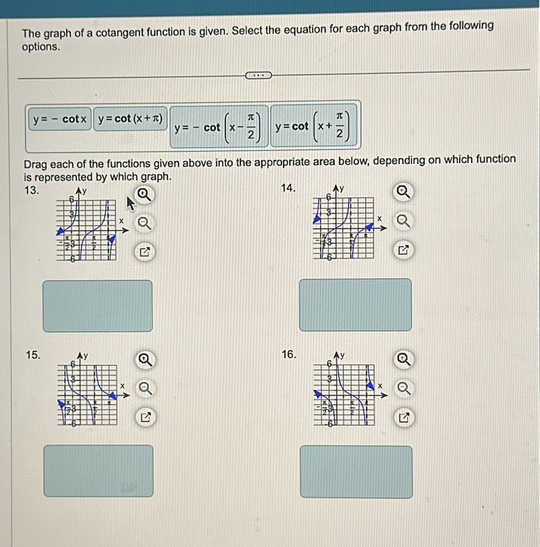 The graph of a cotangent function is given. Select the equation for each graph from the following
options.
y=-cot x y=cot (x+π ) y=-cot (x- π /2 ) y=cot (x+ π /2 )
Drag each of the functions given above into the appropriate area below, depending on which function
is represented by which graph.
13. 14. 
15. 16.