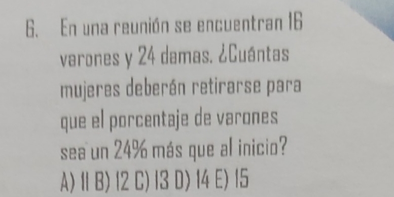 En una reunión se encuentran 16
varones y 24 damas. ¿Cuántas
mujeres deberán retirarse para
que el porcentaje de varones
sea un 24% más que al inicio?
A) 11 B) 12 C) 13 D) 14 E) 15