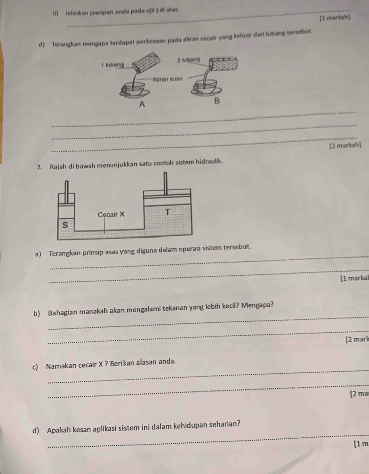 ii) Jelaskan jawapan anda pada c(ii ) di atas. 
[1 markah] 
d) Terangkan mengapa terdapat perbezaan pada aliran cecair yang keluar dari lubang tersebut. 
_ 
_ 
_ 
[2 markah] 
2. Rajah di bawah menunjukkan satu contoh sistem hidraulik. 
_ 
a) Terangkan prinsip asas yang diguna dalam operasi sistem tersebut. 
_ 
[1 markal 
_ 
b) Bahagian manakah akan mengalami tekanan yang lebih kecil? Mengapa? 
_ 
[2 mark 
_ 
c) Namakan cecair X ? Berikan alasan anda. 
_ 
[2 ma 
_ 
d) Apakah kesan aplikasi sistem ini dalam kehidupan seharian? 
[1 m