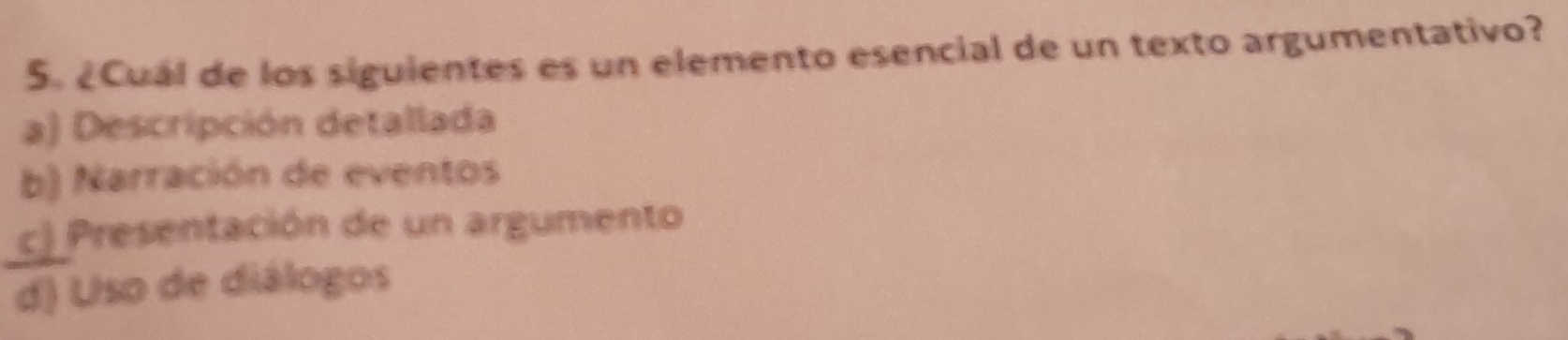 ¿Cuál de los siguientes es un elemento esencial de un texto argumentativo?
a) Descripción detallada
b) Narración de eventos
c) Presentación de un argumento
d) Uso de diálogos