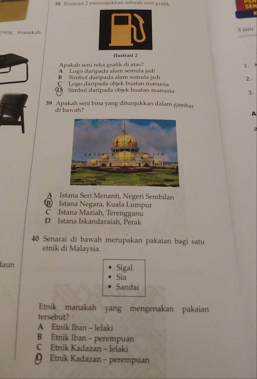 Ilustrasi 2 menunjukkan sebuah seni grafik.
SEN
K
yang manakah3 jam
Ilustrasi 2
Apakah seni reka grafik di atas? 1. k
A Logo daripada alam semula jadi
B Simbol daripada alam semula jadi 2.
C Logo daripada objek buatan manusia
D Simbol daripada objek buatan manusia
3.
39 Apakah seni bina yang ditunjukkan dalam gambar
di bawah?
A
a
A Istana Seri Menanti, Negeri Sembilan
B Istana Negara, Kuala Lumpur
C Istana Maziah, Terengganu
D Istana Iskandaraiah, Perak
40 Senarai di bawah merupakan pakaian bagi satu
etnik di Malaysia.
laun Sigal
Sia
Sandai
Etnik manakah yang mengenakan pakaian
tersebut?
A Etnik Iban - lelaki
B Etnik Iban - perempuan
C Etnik Kadazan - lelaki
D Etnik Kadazan - perempuan