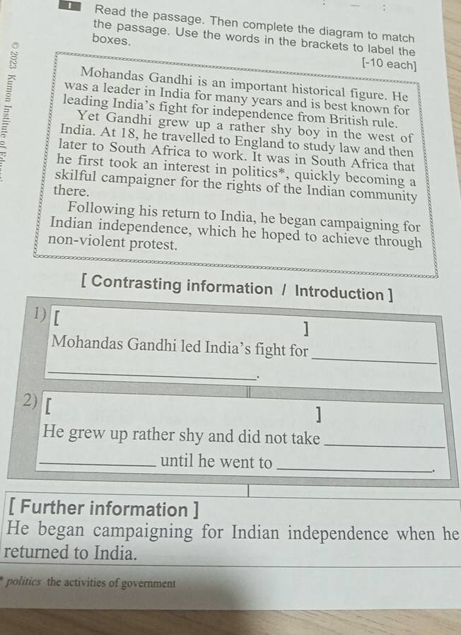 Read the passage. Then complete the diagram to match 
the passage. Use the words in the brackets to label the 
boxes. 
[-10 each] 
Mohandas Gandhi is an important historical figure. He 
leading India’s fight for independence from British rule. 
was a leader in India for many years and is best known for 
Yet Gandhi grew up a rather shy boy in the west of 
India. At 18, he travelled to England to study law and then 
later to South Africa to work. It was in South Africa that 
he first took an interest in politics*, quickly becoming a 
skilful campaigner for the rights of the Indian community 
there. 
Following his return to India, he began campaigning for 
Indian independence, which he hoped to achieve through 
non-violent protest. 
[ Contrasting information / Introduction ] 
1) 
] 
Mohandas Gandhi led India’s fight for_ 
_ 
. 
2) 
] 
He grew up rather shy and did not take_ 
_until he went to_ 
. 
[ Further information ] 
He began campaigning for Indian independence when he 
returned to India. 
politics the activities of government