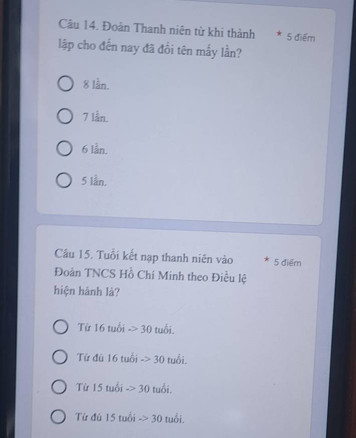 Đoàn Thanh niện từ khi thành * 5 điểm
lập cho đến nay đã đổi tên mấy lần?
8 lần.
7 lần.
6 lần.
5 lần.
Câu 15, Tuổi kết nạp thanh niên vào * 5 điểm
Đoàn TNCS Hồ Chí Minh theo Điều lệ
hiện hành là?
Từ 16 tuổi ->30 tuổi.
Từ đủ 16 tuổi ->30 tuổi.
Từ 15 tuổi ->30 tuổi,
Từ đủ 15 tuổi ->30 tuổi.