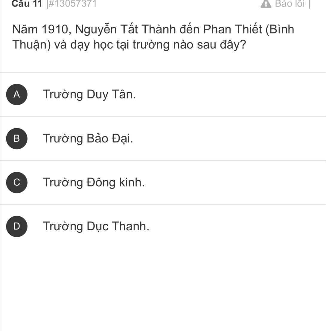 #13057371 Báo lồi
Năm 1910, Nguyễn Tất Thành đến Phan Thiết (Bình
Thuận) và dạy học tại trường nào sau đây?
A Trường Duy Tân.
B Trường Bảo Đại.
Trường Đông kinh.
D Trường Dục Thanh.