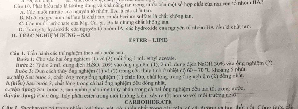 Độ âm đện
Câu 10. Phát biểu nào là không đúng về khả năng tan trong nước của một số hợp chất của nguyên tổ nhóm IIA?
A. Các muối nitrate của nguyên tố nhóm IIA là các chất tan.
B. Muối magnesium sulfate là chất tan, muối barium sulfate là chất không tan.
C. Các muối carbonate của Mg, Ca, Sr, Ba là những chất không tan.
D. Tương tự hydroxide của nguyên tố nhóm IA, các hydroxide của nguyên tố nhóm IIA đều là chất tan.
II- TRÁC NGHIỆM ĐÚNG - SAI
ESTER - LIPID
Câu 1: Tiến hành các thí nghiệm theo các bước sau:
Bước 1: Cho vào hai ống nghiệm (1) và (2) mỗi ống 1 mL ethyl acetate.
Bước 2: Thêm 2 mL dung dịch H_2SO_4 20% vào ống nghiệm (1); 2 mL dung dịch NaOH 30% vào ống nghiệm (2).
Bước 3: Đun cách thủy ống nghiệm (1) và (2) trong cốc thủy tinh ở nhiệt độ 60-70°C khoảng 5 phút.
a.(biết) Sau bước 2, chất lỏng trong ống nghiệm (1) phân lớp, chất lỏng trong ổng nghiệm (2) đồng nhất.
b.(hiểu) Sau bước 3, chất lỏng trong cả hai ống nghiệm đều đồng nhất.
c.(vận dụng) Sau bước 3, sản phầm phản ứng thủy phân trong cả hai ống nghiệm đều tan tốt trong nước.
d.(vận dụng) Phản ứng thủy phân ester trong môi trường kiểm xảy ra tốt hơn so với môi trường acid.
CARBOHIDRATE
Câu L. Saccharose có trong nhiều loài thực vật, có nhiều nhật trong cây mía, củ cải đường và hoa thốt nốt. Cộng thức cấu