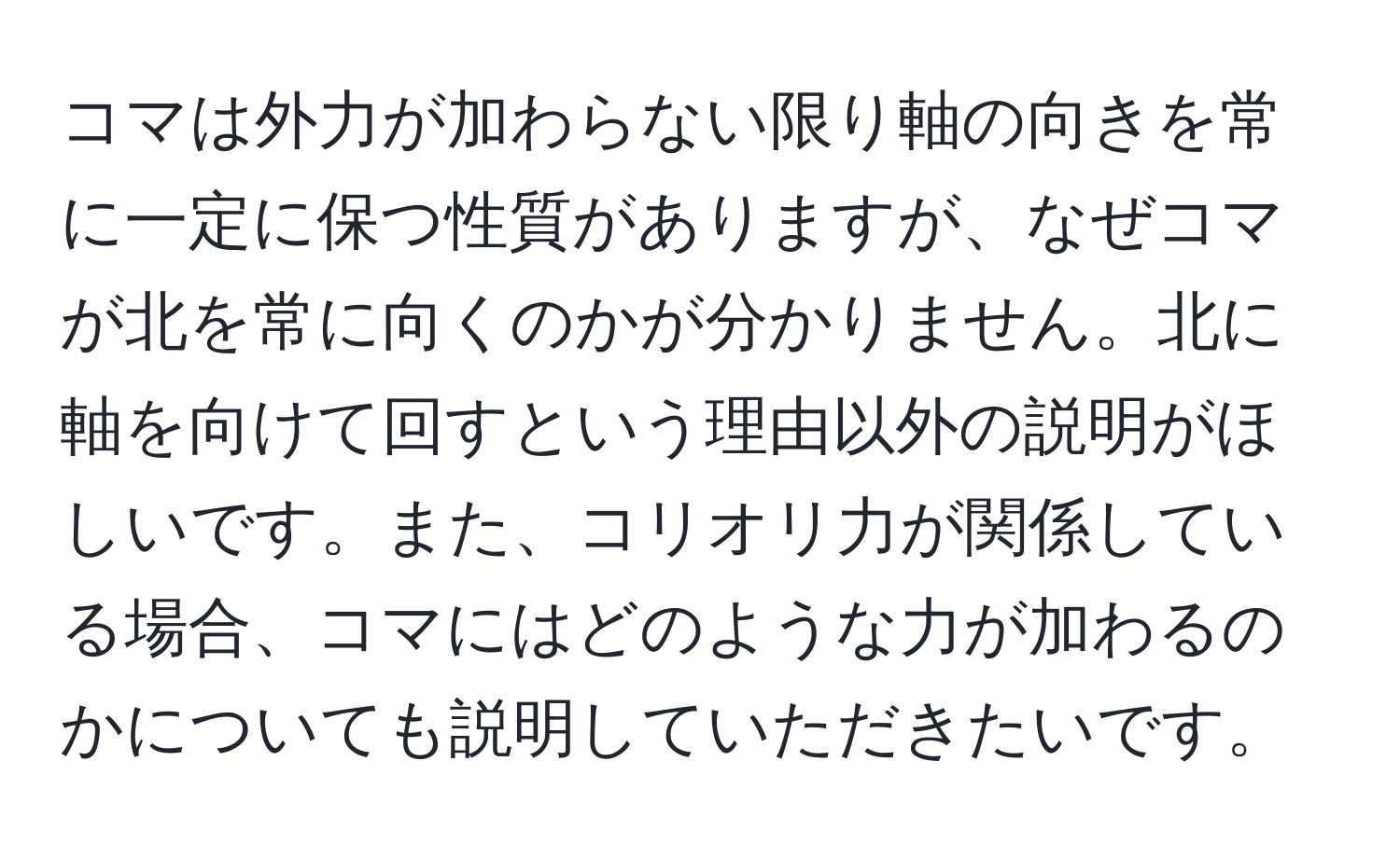 コマは外力が加わらない限り軸の向きを常に一定に保つ性質がありますが、なぜコマが北を常に向くのかが分かりません。北に軸を向けて回すという理由以外の説明がほしいです。また、コリオリ力が関係している場合、コマにはどのような力が加わるのかについても説明していただきたいです。