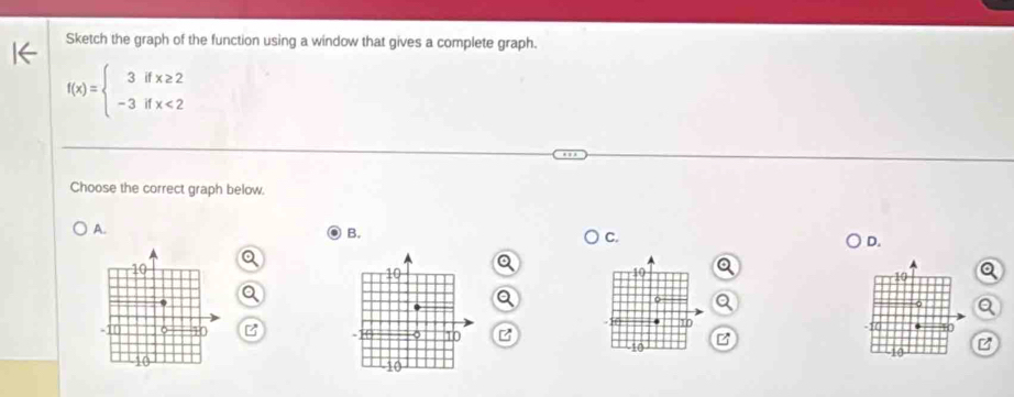 Sketch the graph of the function using a window that gives a complete graph.
f(x)=beginarrayl 3ifx≥ 2 -3ifx<2endarray.
Choose the correct graph below. 
A. 
B. 
C. 
D.
19
10
10 z
10
10
10
10