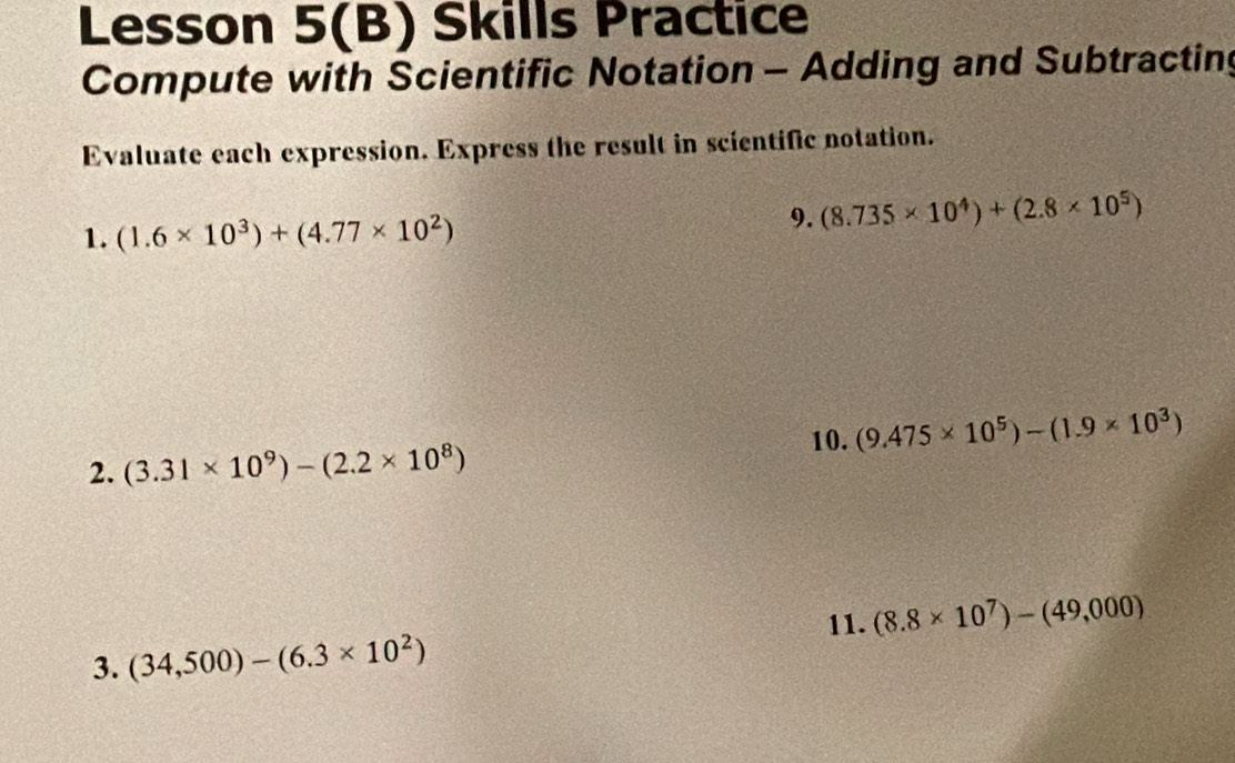 Lesson 5(B) Skills Practice 
Compute with Scientific Notation - Adding and Subtracting 
Evaluate each expression. Express the result in scientific notation. 
1. (1.6* 10^3)+(4.77* 10^2)
9. (8.735* 10^4)+(2.8* 10^5)
10. (9.475* 10^5)-(1.9* 10^3)
2. (3.31* 10^9)-(2.2* 10^8)
11. (8.8* 10^7)-(49,000)
3. (34,500)-(6.3* 10^2)