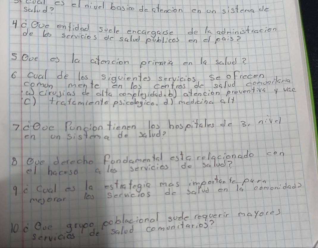 ofcoal cS elnivel basico dectencion en on sistema do
salod?
yc Ove enfidad suele encargarse de /aadministracion
de los servicios do salud poblicos en el pais?
5Ooe es la ctencion primaria en la salud?
6 coal de los, siquientes servicios, se oficcen
comon mente en los centros do salud domonicria
a cirojias de alta complegidad. b) atencion preventiva y vac
C) tratamienls psicologico. dì medicina alt
7dOoe Puncion fienen l0s hospitales do 3, nivel
en on sistena de salud?
8 Ove derecho Pondamental esta relacionado con
el haceso a los servicios do salud?
q Coal as la estrategia mas importante puns
moorar los servicios do salod en (a comonidad?
0d Ove gra00 poblacional sude reqgerir mayores
scrvicios de salod comonitarios?