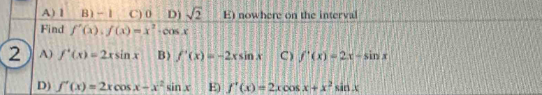 A) 1 B) -1 C) 0 D) sqrt(2) E) nowhere on the interval
Find f'(x), f(x)=x^2-cos x
2 A) f'(x)=2xsin x B) f'(x)=-2xsin x C) f'(x)=2x-sin x
D) f'(x)=2xcos x-x^2sin x E) f'(x)=2xcos x+x^2sin x