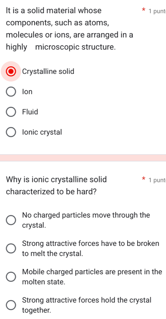 It is a solid material whose 1 punt
components, such as atoms,
molecules or ions, are arranged in a
highly microscopic structure.
Crystalline solid
Ion
Fluid
Ionic crystal
Why is ionic crystalline solid 1 punt
characterized to be hard?
No charged particles move through the
crystal.
Strong attractive forces have to be broken
to melt the crystal.
Mobile charged particles are present in the
molten state.
Strong attractive forces hold the crystal
together.