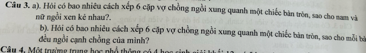 Hỏi có bao nhiêu cách xếp 6 cặp vợ chồng ngồi xung quanh một chiếc bàn tròn, sao cho nam và 
nữ ngồi xen kẻ nhau?. 
b). Hỏi có bao nhiêu cách xếp 6 cặp vợ chồng ngồi xung quanh một chiếc bàn tròn, sao cho mỗi bà 
đều ngồi cạnh chồng của mình? 
Câu 4. Một trường trung học phổ thông