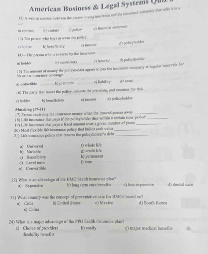 American Business & Legal Systems Qul
12) A written contract between the person buying insurance and the insurance company that selle it is a
a) contract b) venture c) policy d) financial statement
13) The person who buys or owns the policy.
a) holder b) beneficiary c) insured d) policyholder
14) - The person who is covered by the insurance.
a) holder b) beneficiary c) insured d) policyholder
15) The amount of money the policyholder agrees to pay the insurance company at regular intervals for
his or her insurance coverage.
a) deductible b) premium c) liability d) asset
16) The party that issues the policy, collects the premium, and assumes the risk.
a) holder b) beneficiary c) insurer d) policyholder
Matching (17-21)
17) Person receiving the insurance money when the insured passes away_
18) Life insurance that pays if the policyholder dies within a certain time period_
19) Life insurance that pays a fixed amount over a given number of years _
20) Most flexible life insurance policy that builds cash value_
21) Life insurance policy that insures the policyholder's debt_
a) Universal f) whole life
b) Variable g) credit life
c) Beneficiary h) permanent
d) Level term i) term
e) Convertible
22) What is an advantage of the HMO health insurance plan?
a) Expensive b) long term care benefits c) less expensive d) dental care
23) What country was the concept of preventative care for HMOs based on?
a) Cuba b) United States c) Mexico d) South Korea
e) China
24) What is a major advantage of the PPO health insurance plan?
a) Choice of providers b) costly c) major medical benefits d)
disability benefits