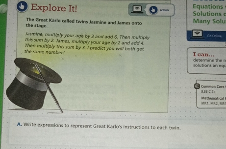 Equations 
O Explore It! Solutions 
The Great Karlo called twins Jasmine and James onto Many Solu 
the stage. Go Ontine 
Jasmine, multiply your age by 3 and add 6. Then multiply 
this sum by 2. James, multiply your age by 2 and add 4. 
Then multiply this sum by 3. I predict you will both get 
the same number! I can... 
determine the n 
solutions an eq 
Common Care 
8.EE.C.7a 
Mathematical 
MP1, MP.2, MP.3 
A. Write expressions to represent Great Karlo's instructions to each twin.