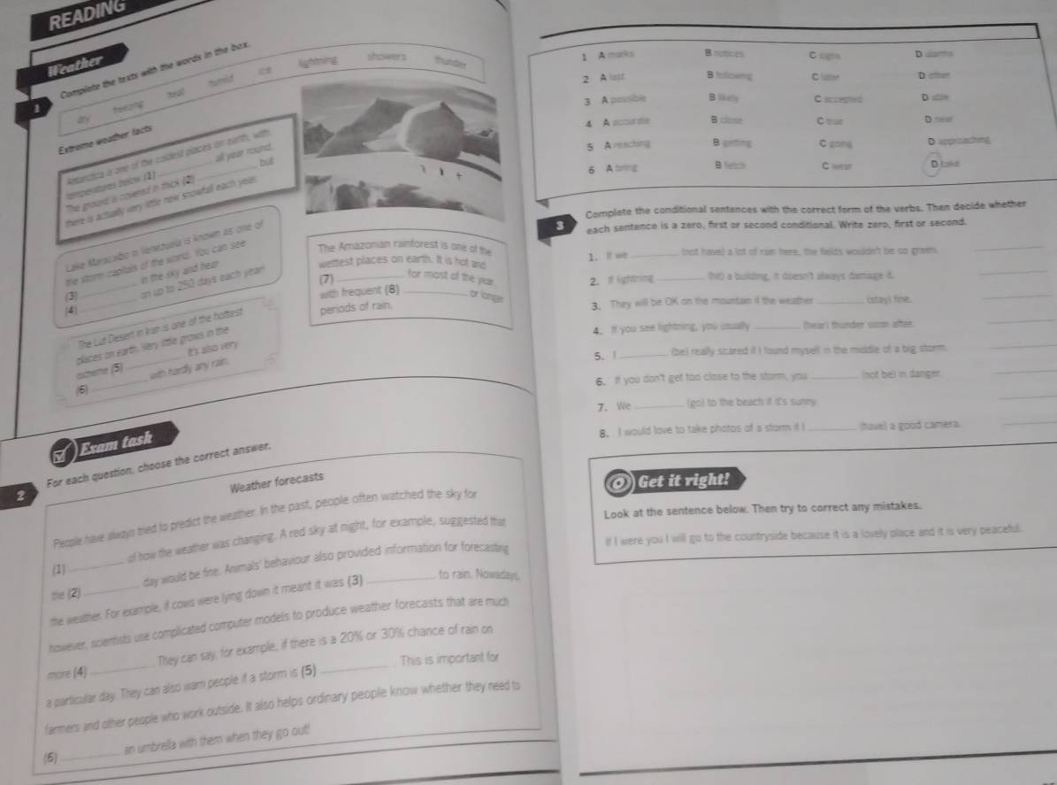 READING
cf lightning showers
Complete the texts with the words in the box.
Weather thunder
t   
tea!
1
any 
Extrome weather facts
all year round.
but 
tempenltures bélow (1) Antanctica i one of the coldest places on earth, with
The groud is covered in thick (2)
there is actully very little new snowfall each yoa .
Complete the conditional sentences with the correct form of th
Lake Maracabo n lenezuela is knowm as one of
3 each sentence is a zero, first or second conditional. Write zero, first or second.
the storm captais of the world. You can see
The Amazonian rainforest is one of the
wettest places on earth. It is hot and 1. I we _(not have) a lot of rain here, the fields wouldn't be to green.
_
in the sky and hear .
(7)_ 2. If lighning _(ht) a building, it doesn't always damage d.
(3) _on up to 250 days each year 
_
for most of the year
4
_
with frequent (8) _or longer 3. They will be OK on the mountain if the weather _istayl fine.
_
The Lut Desert in kun is one of the hottest periods of rain.
4. If you see lightning, you usually _(hear) thunder sison after.
_
It's also very
5. | _(be) really scared i I found myself in the middle of a big storm.
_
_
astheme (5) places on earth. Very lttle grows in the
with hardly any rain.
6. If you don't get too clase to the storm, you _not be) in danger.
_
(6)
7. We_ (go) to the beach if it's sunny.
_
8. I would love to take photos of a storm if I _(tave) a good camera.
_
Exam task
For each question, choose the correct answer,
Weather forecasts
O Get it right!
2
Look at the sentence below. Then try to correct any mistakes.
People have always ted to predict the weather. In the past, people often watched the sky fo
If I were you I will go to the countryside because it is a lovely olace and it is very peaceful.
(1) _ol how the weather was changing. A red sky at night, for example, suggested that
day would be fine. Animals' behaviour also provided information for forecasting
to rain. Nowadays.
s (2)
the weather. For example, if cows were lying down it meant it was (3)
however, sciemsts use complicated computer models to produce weather forecasts that are much
more (4) _They can say; for example, if there is a 20% or 30% chance of rain on
This is important for
a particular day. They can also wam people if a storm is (5)
farmers and other people who work outside. It also helps ordinary people know whether they need to
(5)_ ain umbrella with them when they go out!