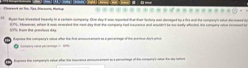 Classwark on Tax, Tips, Discounts, Markup 
22. Ryan has invested heavily in a certain company. One day it was reported that their factory was demaged by a fire and the company's valve decressed by
$07. However, when it was revealed the next day that the company had insurance and wouldn't be too badly affected, the compary vslue incressed by
409 from the previous day
Express the company's value after the first announcement as a percentage of the previous day's price 
Company value percentage == 60%
da te 
Express the company's value after the insurance announcement as a percentage of the company's value the day before.