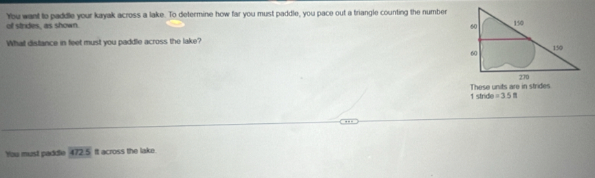 You want to paddle your kayak across a lake. To determine how far you must paddle, you pace out a triangle counting the number 
ol strides, as shown. 
What distance in feet must you paddle across the lake? 
1 stride =3.5ft
You must paddle 472.5 ft across the lake.