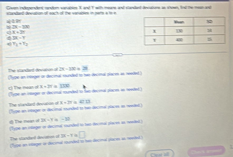 Gwen independent random variables X and Yf with means and standard deviations as shown, find the mean and 
standard dewattom off each of the varables in parts a to e
D≌ 90°
2x-100
c X+3Y
3X-Y
e x_2+x_2
The standard devatton of 2x-110 S 22
(Type an integer or decimal rounded to two decimal places as needed ) 
c) The mean of X+3Y is 1330. 
(Type an integer or decimal rounded to two decimal places as needed) 
The standard devation of X+3Y S 47.13
(Type an integer or decimal rounded to two decimal places as needed) 
d) The mean of 3X-Y is -10. 
(Type an integer or decimal rounded to two decimal places as needed.) 
The standard devation of 3X-Y is □
(Type an integer or decimal rounded to two decimal places as needed.) 
Clear all