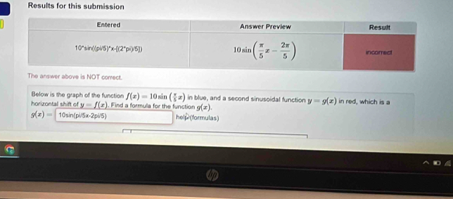 Results for this submission
e is NOT correct.
Below is the graph of the function f(x)=10sin ( π /5 x) in blue, and a second sinusoidal function y=g(x) in red, which is a
horizontall shift of y=f(x). Find a formula for the function g(x).
g(x)= 10sin (pi/5x-2pi/5) help (formulas)