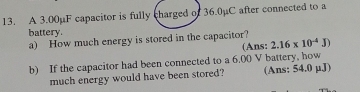 A 3.00µF capacitor is fully charged of 36.0µC after connected to a 
battery. 
a) How much energy is stored in the capacitor? 
(Ans: 2.16* 10^(-4)J)
b) If the capacitor had been connected to a 6.00 V battery, how 
much energy would have been stored? (Ans: 54.0 µJ)