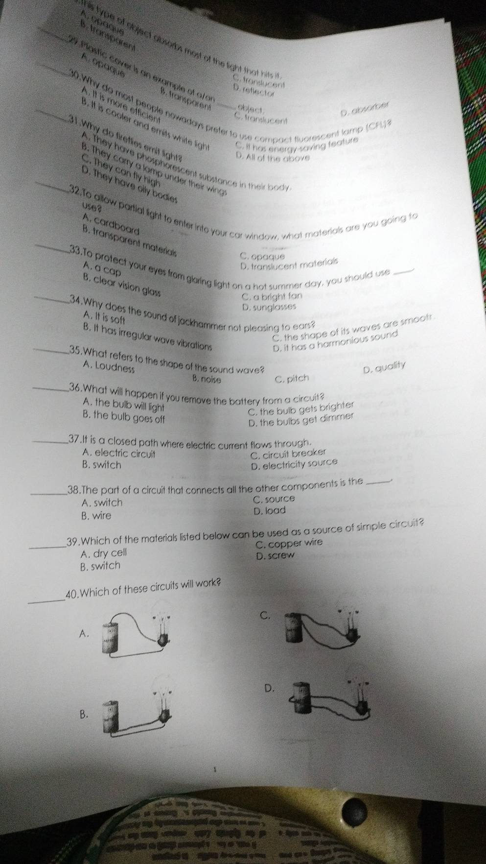 _A. □ραque
B . transpäre
this type of object absorbs most of the light that hits i C. translucent
A opaque
_9 Plastic cover is an example of a/ a
D. reflector
B. transparent sbject 
. It is more efficien
_30.Why do most people nowadays prefer to use compact fluorescent lamp (CFL)?
D. absorber
C. translucent. It is cooler and emits white ligh C. it has energy-saving feature
1.Why do fireflies emit light?
D. All of the above
A. They have phosphorescent substance in their body
3. They carry a lamp under their wing
C. They can fly high
_D. They have olly bodies
use?
_32.To allow partial light to enter into your car window, what materials are you going to A. cardboard B. transparent materíals
C. opaque
D. translucent materials
_
33.To protect your eyes from glaring light on a hot summer day, you should use_
A. a cap
B. clear vision glass
C. a bright fan
D. sunglasses
34.Why does the sound of jackhammer not pleasing to ears?
A. It is soft
C. the shape of its waves are smootr
B. It has irregular wave vibrations
D. it has a harmonious sound
_35.What refers to the shape of the sound wave?
A. Loudness D. quality
B. noise C. pitch
_36.What will happen if you remove the battery from a circuit?
A. the bulb will light
C. the bulb gets brighter
B. the bulb goes off
D. the bulbs get dimmer
_37.It is a closed path where electric current flows through.
A. electric circuit C. circuit breaker
B. switch D. electricity source
_38.The part of a circuit that connects all the other components is the_
A. switch C. source
B. wire D. load
39.Which of the materials listed below can be used as a source of simple circuit?
_A. dry cell C. copper wire
D. screw
B. switch
_
40.Which of these circuits will work?
C.
A.
D.
B.
a M  e
a   d  c 
4 mp tng á