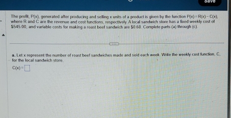 save 
The profit, P(x) , generated after producing and selling x units of a product is given by the function P(x)=R(x)-C(x), 
where R and C are the revenue and cost functions, respectively. A local sandwich store has a fixed weekly cost of
$545.00, and variable costs for making a roast beef sandwich are $0.60. Complete parts (a) through (c) 
for the local sandwich store a. Let x represent the number of roast beef sandwiches made and sold each week. Write the weekly cost function. C,
C(x)=□