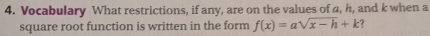 Vocabulary What restrictions, if any, are on the values of a, h, and k when a 
square root function is written in the form f(x)=asqrt(x-h)+k ?