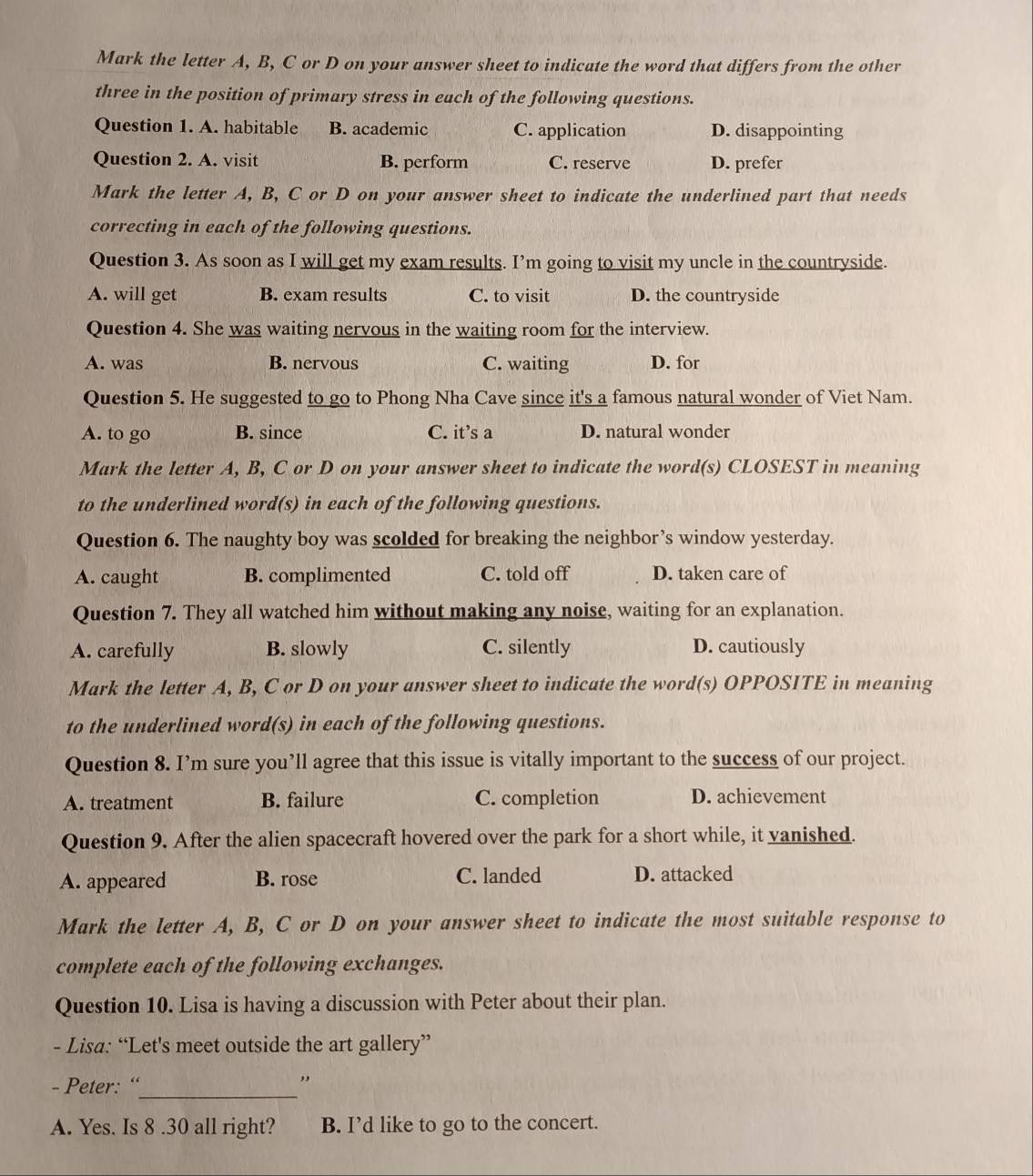 Mark the letter A, B, C or D on your answer sheet to indicate the word that differs from the other
three in the position of primary stress in each of the following questions.
Question 1. A. habitable B. academic C. application D. disappointing
Question 2. A. visit B. perform C. reserve D. prefer
Mark the letter A, B, C or D on your answer sheet to indicate the underlined part that needs
correcting in each of the following questions.
Question 3. As soon as I will get my exam results. I’m going to visit my uncle in the countryside.
A. will get B. exam results C. to visit D. the countryside
Question 4. She was waiting nervous in the waiting room for the interview.
A. was B. nervous C. waiting D. for
Question 5. He suggested to go to Phong Nha Cave since it's a famous natural wonder of Viet Nam.
A. to go B. since C. it’s a D. natural wonder
Mark the letter A, B, C or D on your answer sheet to indicate the word(s) CLOSEST in meaning
to the underlined word(s) in each of the following questions.
Question 6. The naughty boy was scolded for breaking the neighbor’s window yesterday.
A. caught B. complimented C. told off D. taken care of
Question 7. They all watched him without making any noise, waiting for an explanation.
A. carefully B. slowly C. silently D. cautiously
Mark the letter A, B, C or D on your answer sheet to indicate the word(s) OPPOSITE in meaning
to the underlined word(s) in each of the following questions.
Question 8. I’m sure you’ll agree that this issue is vitally important to the success of our project.
A. treatment B. failure C. completion D. achievement
Question 9. After the alien spacecraft hovered over the park for a short while, it vanished.
A. appeared B. rose C. landed D. attacked
Mark the letter A, B, C or D on your answer sheet to indicate the most suitable response to
complete each of the following exchanges.
Question 10. Lisa is having a discussion with Peter about their plan.
- Lisa: “Let's meet outside the art gallery”
- Peter: “_ ,,
A. Yes. Is 8 .30 all right? B. I’d like to go to the concert.