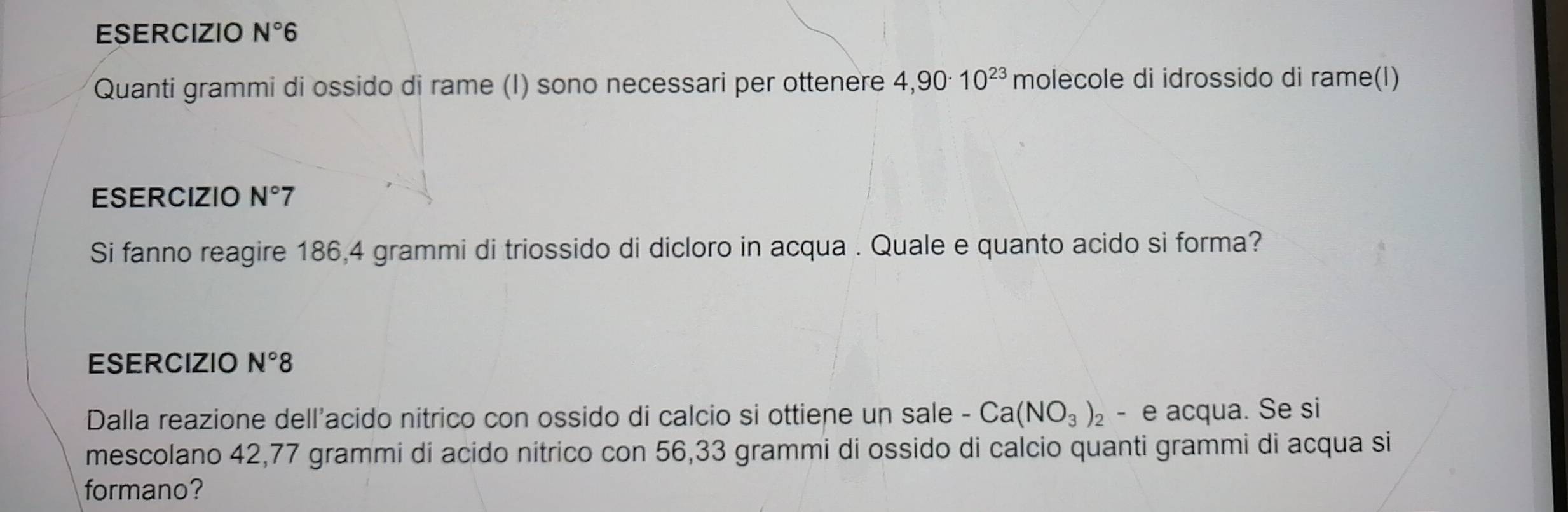 ESERCIZIO N°6
Quanti grammi di ossido di rame (I) sono necessari per ottenere 4,90· 10^(23) molecole di idrossido di rame(I) 
ESERCIZIO N° 7 
Si fanno reagire 186,4 grammi di triossido di dicloro in acqua . Quale e quanto acido si forma? 
ESERCIZIO N°8
Dalla reazione dell'acido nitrico con ossido di calcio si ottiene un sale - Ca(NO_3)_2- e acqua. Se si 
mescolano 42,77 grammi di acido nítrico con 56,33 grammi di ossido di calcio quanti grammi di acqua si 
formano?