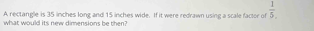 A rectangle is 35 inches long and 15 inches wide. If it were redrawn using a scale factor of  1/5 , 
what would its new dimensions be then?