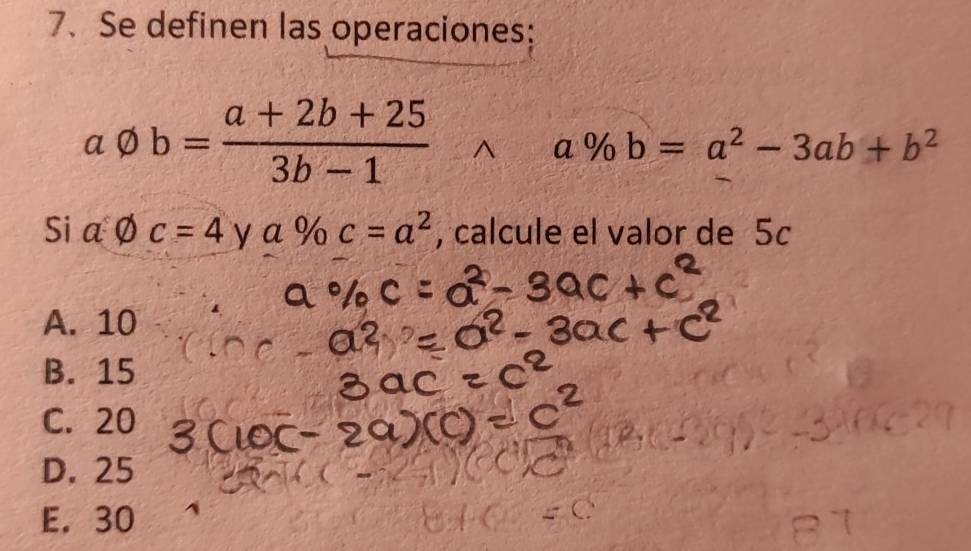 Se definen las operaciones:
avarnothing b= (a+2b+25)/3b-1 
a % b=a^2-3ab+b^2
Si a varnothing c=4 y a % c=a^2 , calcule el valor de 5c
A. 10
B. 15
C. 20
D. 25
E. 30