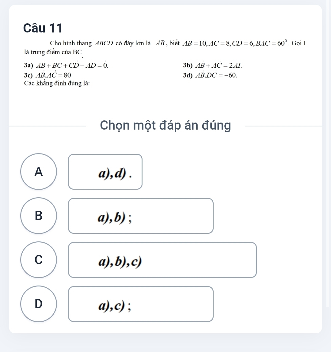 Cho hình thang ABCD có đáy lớn là AB , biết AB=10, AC=8, CD=6, BAC=60^0. Gọi I
là trung điểm của BC
3a) AB+BC+CD-AD=0. 3b) AB+AC=2AI.
3c) vector AB.vector AC=80 3d) vector AB.vector DC=-60. 
Các khẳng định đúng là:
Chọn một đáp án đúng
A a),d) .
B a),b) ;
C a),b),c)
D a),c) ;