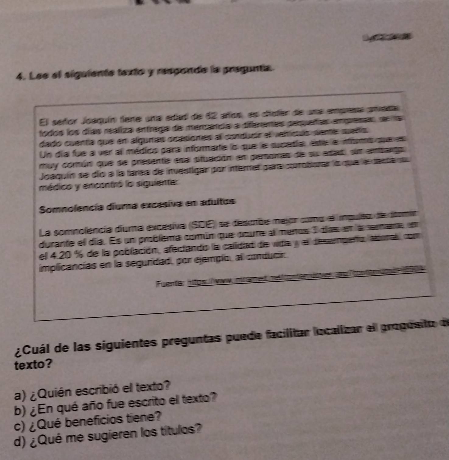 Lee el siguiente texto y responde la pregunta. 
El señor Joequín tene una edad de 12 años, as chefer de una empresa ameda 
fodos los díás reáliza entrega de mercancia a diferenes perueñas amprenas de ra 
dado cuenta que en alguras orasiones al conduda el vetículs sente sueño 
Un día fue a ver al médico para informarte lo que le sunadia, este e nbnó qe en 
muy común que se presente esa situación en persanas de su erast, sim embcgo. 
Joaquín se dío a la tarea de investigar por intemet para coroborar a que la desta su 
médico y encentró lo siguiente 
Somnolencía diuma excesiva en adultos 
La somnolencia duma excesiva (SDE) se descrde mejor coo el impuiso de doo 
durante el día. Es un problema común que ocure al menos 3 días en la semana, en 
el 4.20 % de la población, afectando la calidad de vida y el desempeño, alforal, com 
implicancias en la seguridad, por ejemplo, al conducir. 
Fuente: httos://ww 
¿Cuál de las siguientes preguntas puede facilitar localizar el propósito de 
texto? 
a) ¿Quién escribió el texto? 
b) ¿ En qué año fue escrito el texto? 
c) ¿Qué beneficios tiene? 
d) ¿Qué me sugieren los títulos?