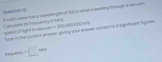 A radio wave has a wavelength of 150 m when travelling through a vacuum. 
Calculate its frequency in MHz. =300000000m/s
Type in the correct answer, giving your answer correct to 2 significant figures. 
speed of light in vacuum
requ ency =□ MHz _