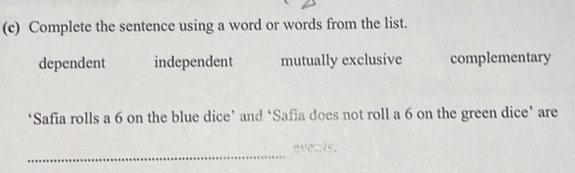 Complete the sentence using a word or words from the list.
dependent independent mutually exclusive complementary
‘Safia rolls a 6 on the blue dice’ and ‘Safia does not roll a 6 on the green dice’ are
_
eveats.