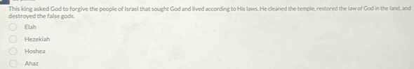 This king asked God to forgive the people of Israel that sought God and lived according to His laws. He cleaned the temple, restored the law of God in the land, and
destroyed the false gods.
Elah
Hezekiah
Hoshea
Ahaz