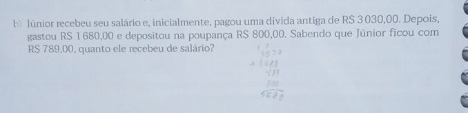 Júnior recebeu seu salário e, inicialmente, pagou uma dívida antiga de R$ 3 030,00. Depois, 
gastou R$ 1 680,00 e depositou na poupança R$ 800,00. Sabendo que Júnior ficou com
RS 789,00, quanto ele recebeu de salário?