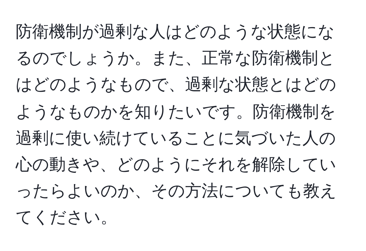 防衛機制が過剰な人はどのような状態になるのでしょうか。また、正常な防衛機制とはどのようなもので、過剰な状態とはどのようなものかを知りたいです。防衛機制を過剰に使い続けていることに気づいた人の心の動きや、どのようにそれを解除していったらよいのか、その方法についても教えてください。