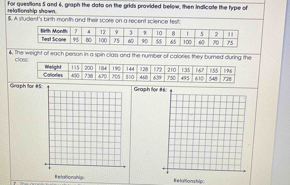 For questions 5 and 6, graph the data on the grids provided below, then indicate the type of 
relationship shown. 
5. A student's birth month and their score on a recent science test: 
6. The 
cla 
Graph for #5 Graph for 
Relationship: Relationship: 
Th e ar an