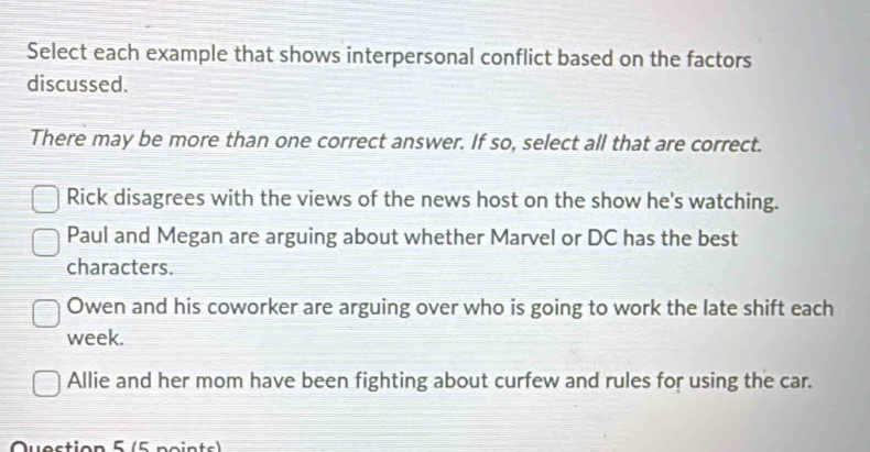 Select each example that shows interpersonal conflict based on the factors
discussed.
There may be more than one correct answer. If so, select all that are correct.
Rick disagrees with the views of the news host on the show he's watching.
Paul and Megan are arguing about whether Marvel or DC has the best
characters.
Owen and his coworker are arguing over who is going to work the late shift each
week.
Allie and her mom have been fighting about curfew and rules for using the car.