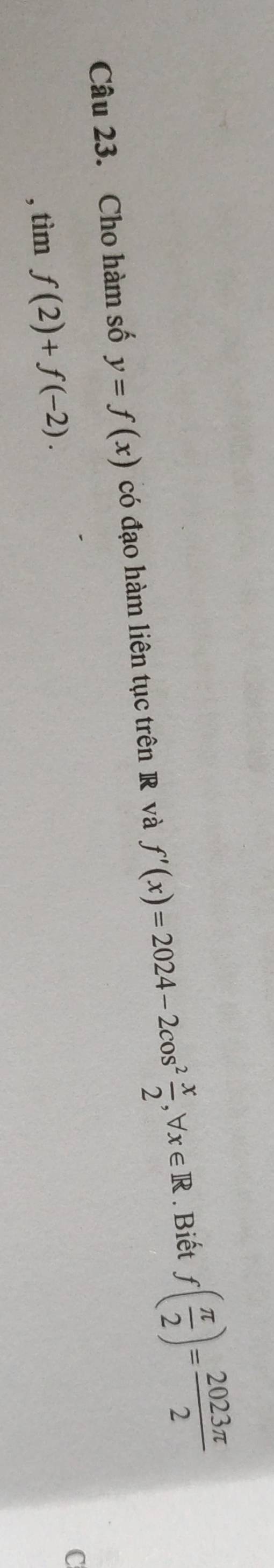 Cho hàm số y=f(x) có đạo hàm liên tục trên R và f'(x)=2024-2cos^2 x/2 , forall x∈ R. Biết f( π /2 )= 2023π /2 
, tìm f(2)+f(-2). 
C